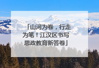 山河为卷，行走为笔！江汉区书写思政教育新答卷