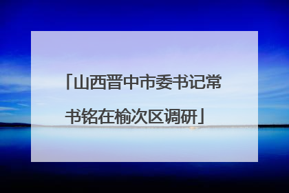 山西晋中市委书记常书铭在榆次区调研