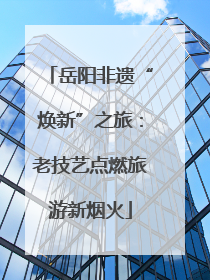岳阳非遗“焕新”之旅：老技艺点燃旅游新烟火