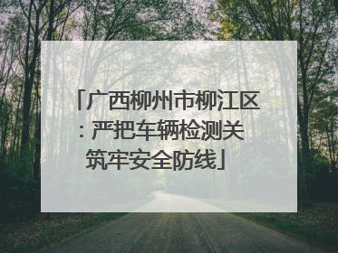 广西柳州市柳江区：严把车辆检测关 筑牢安全防线