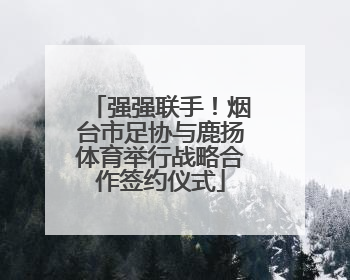强强联手！烟台市足协与鹿扬体育举行战略合作签约仪式