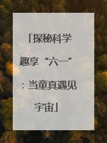 探秘科学 趣享“六一”：当童真遇见宇宙