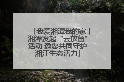 我爱湘潭我的家丨湘潭发起“云放鱼”活动 邀您共同守护湘江生态活力