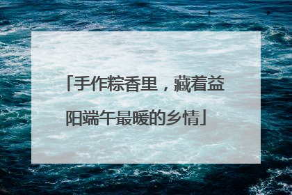 手作粽香里，藏着益阳端午最暖的乡情