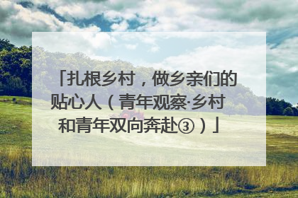 扎根乡村，做乡亲们的贴心人（青年观察·乡村和青年双向奔赴③）