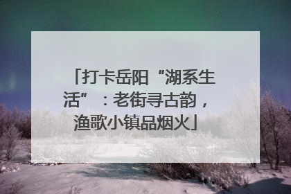 打卡岳阳“湖系生活”：老街寻古韵，渔歌小镇品烟火