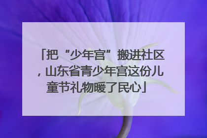 把“少年宫”搬进社区，山东省青少年宫这份儿童节礼物暖了民心