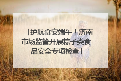 护航食安端午！济南市场监管开展粽子类食品安全专项检查