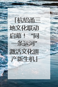 杭绍甬三地文化联动启幕！“同一条运河”激活文化遗产新生机