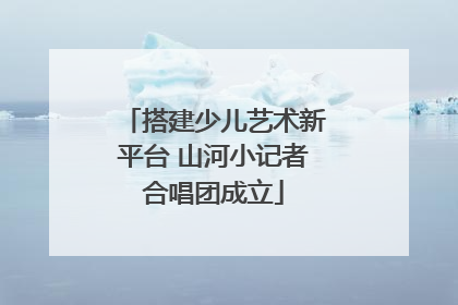 搭建少儿艺术新平台 山河小记者合唱团成立