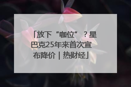 放下“咖位”？星巴克25年来首次宣布降价｜热财经