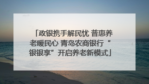 政银携手解民忧 普惠养老暖民心 青岛农商银行“银银享”开启养老新模式