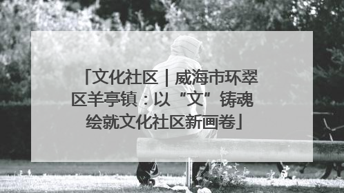 文化社区｜威海市环翠区羊亭镇：以“文”铸魂 绘就文化社区新画卷