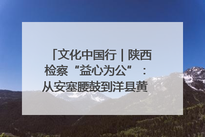 文化中国行｜陕西检察“益心为公”：从安塞腰鼓到洋县黄酒的非遗守护