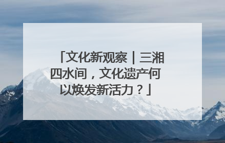 文化新观察｜三湘四水间，文化遗产何以焕发新活力？