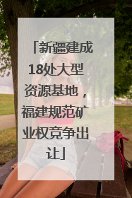 新疆建成18处大型资源基地，福建规范矿业权竞争出让