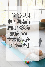 新疗法来啦！湖南首届阿尔茨海默病LVA学术论坛在长沙举办