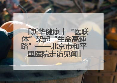 新华健康丨“医联体”架起“生命高速路”——北京市和平里医院走访见闻