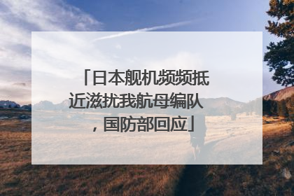 日本舰机频频抵近滋扰我航母编队，国防部回应