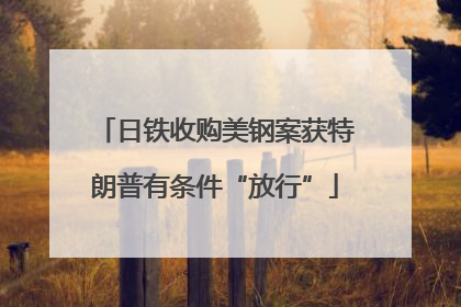 日铁收购美钢案获特朗普有条件“放行”
