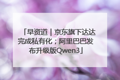 早资道｜京东旗下达达完成私有化；阿里巴巴发布升级版Qwen3