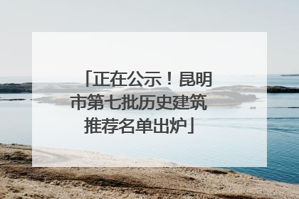 正在公示！昆明市第七批历史建筑推荐名单出炉
