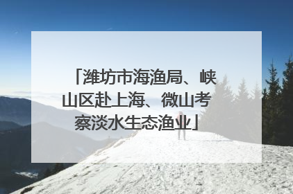 潍坊市海渔局、峡山区赴上海、微山考察淡水生态渔业