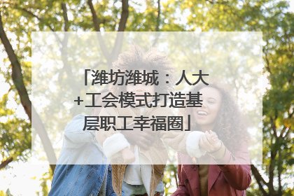 潍坊潍城：人大+工会模式打造基层职工幸福圈