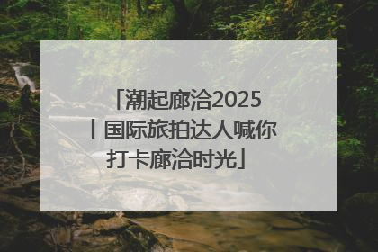 潮起廊洽2025丨国际旅拍达人喊你打卡廊洽时光