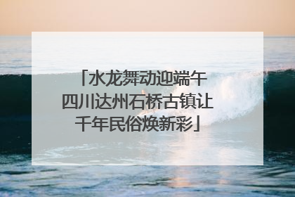 水龙舞动迎端午 四川达州石桥古镇让千年民俗焕新彩
