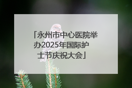 永州市中心医院举办2025年国际护士节庆祝大会