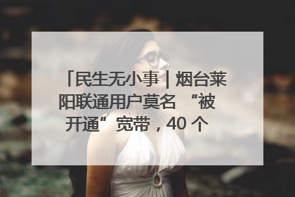 民生无小事｜烟台莱阳联通用户莫名 “被开通”宽带，40 个月扣费无人知