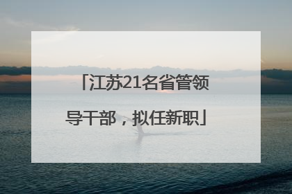 江苏21名省管领导干部，拟任新职