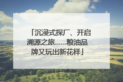 沉浸式探厂、开启溯源之旅……粮油品牌又玩出新花样
