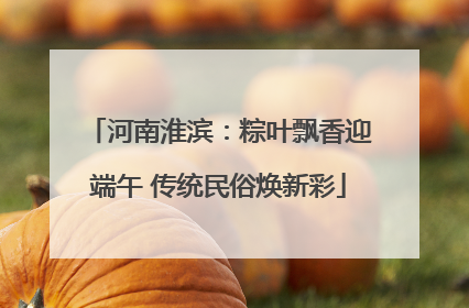 河南淮滨：粽叶飘香迎端午 传统民俗焕新彩