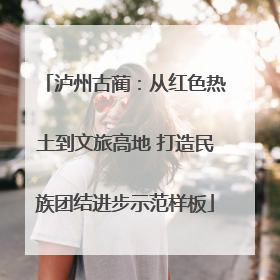泸州古蔺：从红色热土到文旅高地 打造民族团结进步示范样板