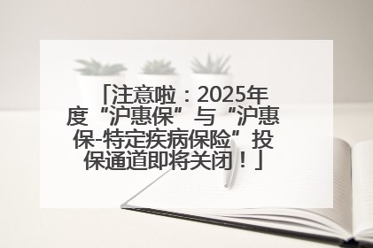 注意啦：2025年度“沪惠保”与“沪惠保-特定疾病保险”投保通道即将关闭！