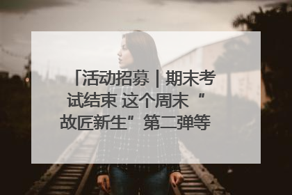 活动招募｜期末考试结束 这个周末“故匠新生”第二弹等着同学们来体验！