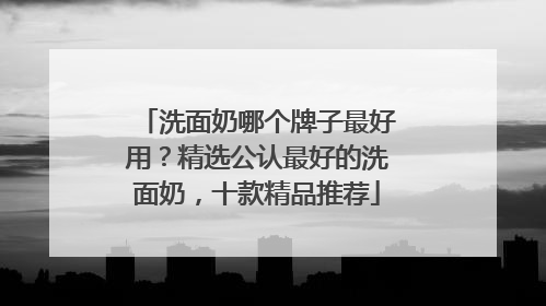 洗面奶哪个牌子最好用？精选公认最好的洗面奶，十款精品推荐
