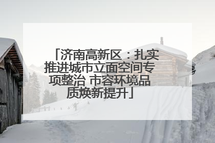 济南高新区：扎实推进城市立面空间专项整治 市容环境品质焕新提升