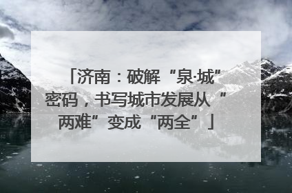 济南：破解“泉·城”密码，书写城市发展从“两难”变成“两全”
