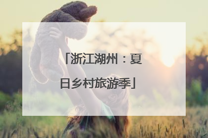 浙江湖州：夏日乡村旅游季