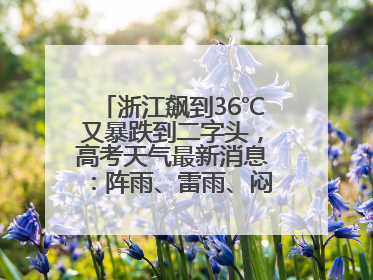 浙江飙到36℃又暴跌到二字头，高考天气最新消息：阵雨、雷雨、闷热一样不少