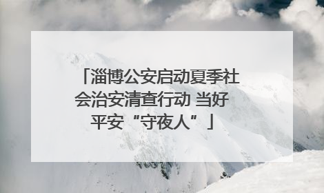 淄博公安启动夏季社会治安清查行动 当好平安“守夜人”