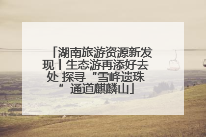 湖南旅游资源新发现丨生态游再添好去处 探寻“雪峰遗珠”通道麒麟山
