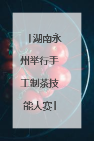 湖南永州举行手工制茶技能大赛