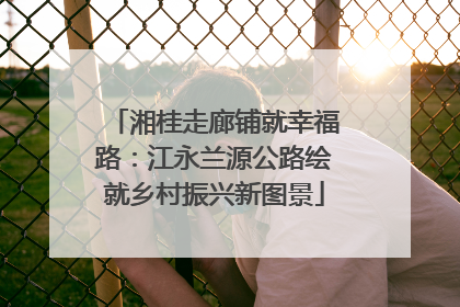 湘桂走廊铺就幸福路：江永兰源公路绘就乡村振兴新图景