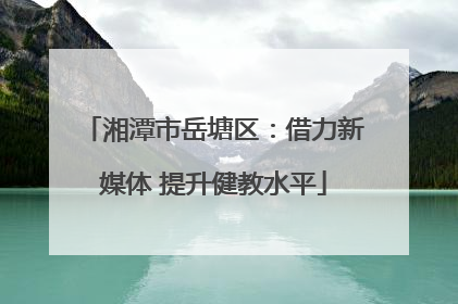 湘潭市岳塘区：借力新媒体 提升健教水平