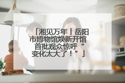 湘见万年丨岳阳市博物馆焕新开馆 首批观众惊呼“变化太大了！”