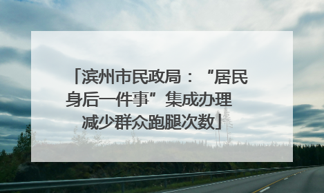 滨州市民政局：“居民身后一件事”集成办理 减少群众跑腿次数